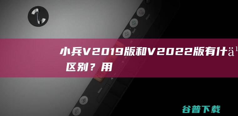 小兵V2019版和V2022版有什么区别？用什么版本好？